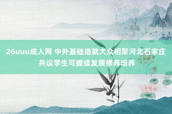 26uuu成人网 中外基础造就大众相聚河北石家庄 共议学生可握续发展修养培养