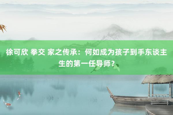 徐可欣 拳交 家之传承：何如成为孩子到手东谈主生的第一任导师？