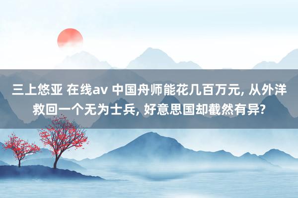 三上悠亚 在线av 中国舟师能花几百万元， 从外洋救回一个无为士兵， 好意思国却截然有异?