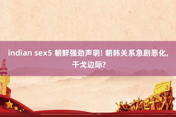 indian sex5 朝鲜强劲声明! 朝韩关系急剧恶化， 干戈边际?