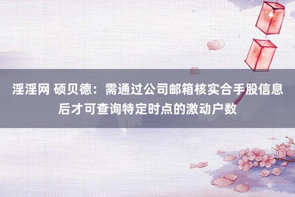 淫淫网 硕贝德：需通过公司邮箱核实合手股信息后才可查询特定时点的激动户数