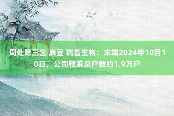 周处除三害 麻豆 瑞普生物：末端2024年10月10日，公司鞭策总户数约1.9万户