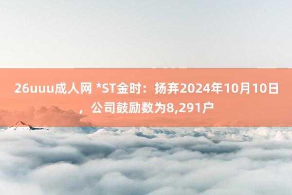 26uuu成人网 *ST金时：扬弃2024年10月10日，公司鼓励数为8，291户