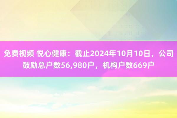 免费视频 悦心健康：截止2024年10月10日，公司鼓励总户数56，980户，机构户数669户