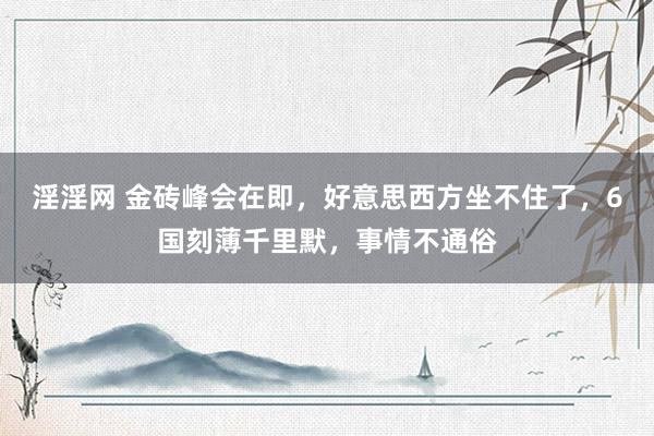 淫淫网 金砖峰会在即，好意思西方坐不住了，6国刻薄千里默，事情不通俗