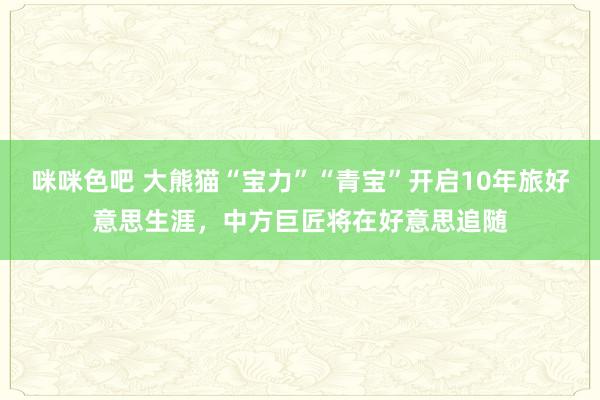 咪咪色吧 大熊猫“宝力”“青宝”开启10年旅好意思生涯，中方巨匠将在好意思追随