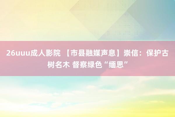 26uuu成人影院 【市县融媒声息】崇信：保护古树名木 督察绿色“缅思”