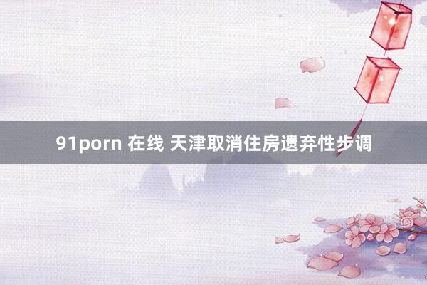 91porn 在线 天津取消住房遗弃性步调