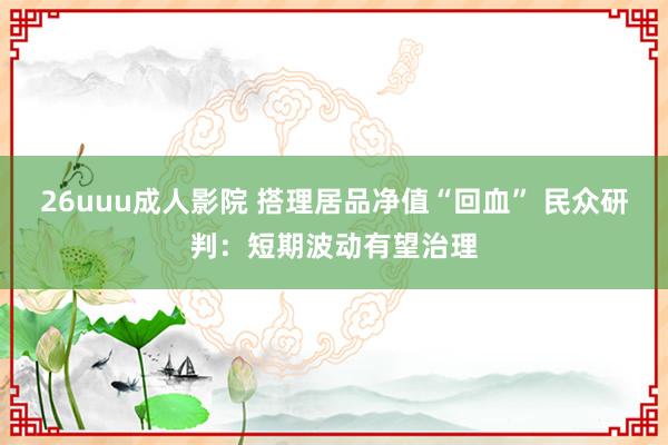 26uuu成人影院 搭理居品净值“回血” 民众研判：短期波动有望治理