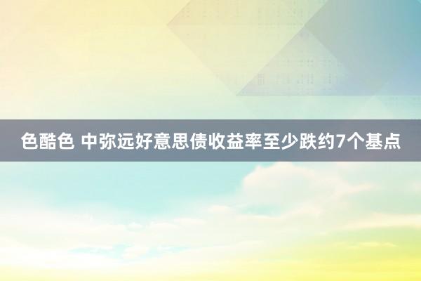 色酷色 中弥远好意思债收益率至少跌约7个基点