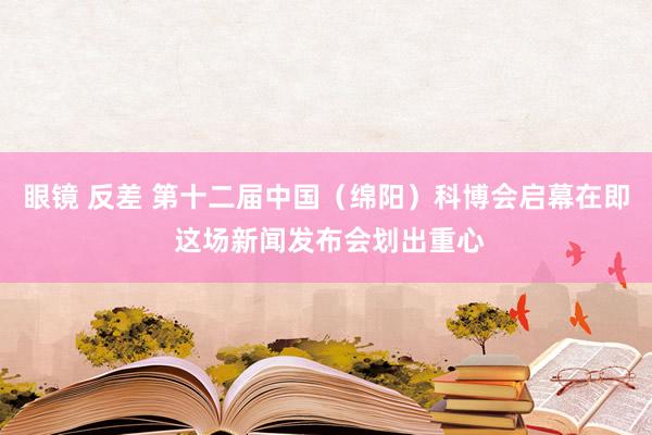 眼镜 反差 第十二届中国（绵阳）科博会启幕在即 这场新闻发布会划出重心