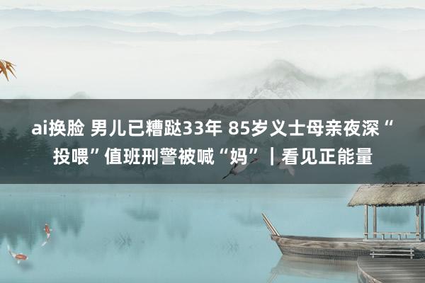 ai换脸 男儿已糟跶33年 85岁义士母亲夜深“投喂”值班刑警被喊“妈”｜看见正能量