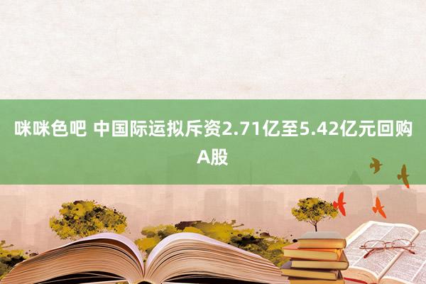 咪咪色吧 中国际运拟斥资2.71亿至5.42亿元回购A股