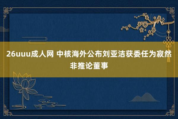 26uuu成人网 中核海外公布刘亚洁获委任为寂然非推论董事