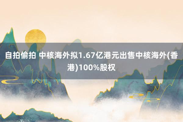 自拍偷拍 中核海外拟1.67亿港元出售中核海外(香港)100%股权