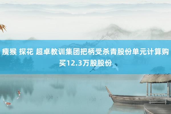 瘦猴 探花 超卓教训集团把柄受杀青股份单元计算购买12.3万股股份