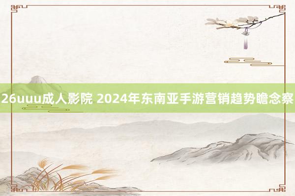 26uuu成人影院 2024年东南亚手游营销趋势瞻念察