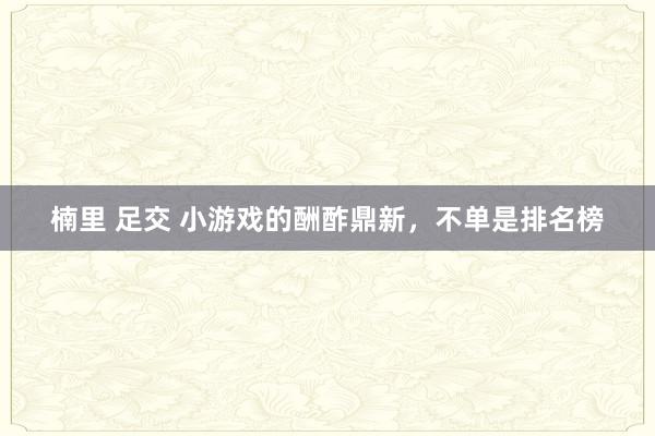 楠里 足交 小游戏的酬酢鼎新，不单是排名榜