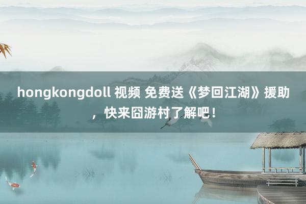 hongkongdoll 视频 免费送《梦回江湖》援助，快来囧游村了解吧！