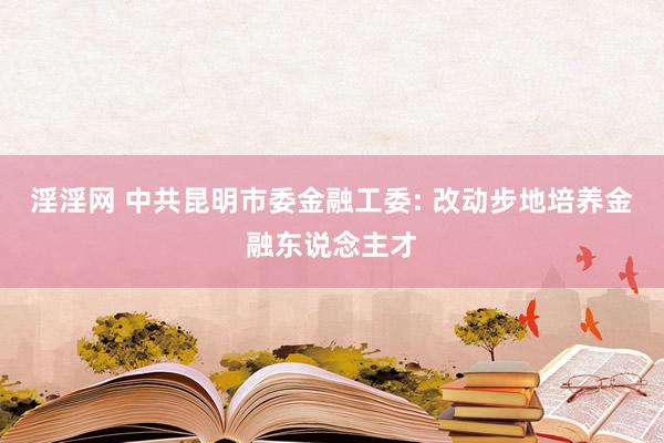 淫淫网 中共昆明市委金融工委: 改动步地培养金融东说念主才