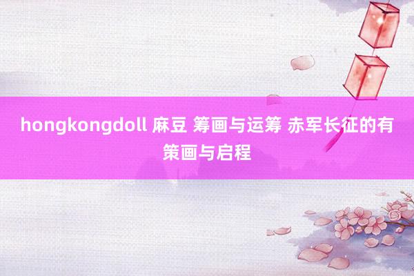 hongkongdoll 麻豆 筹画与运筹 赤军长征的有策画与启程