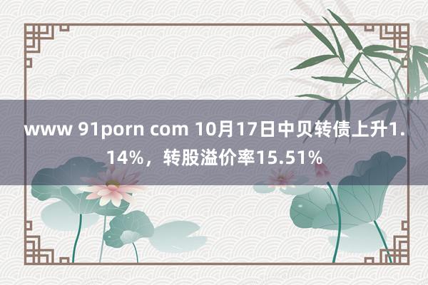 www 91porn com 10月17日中贝转债上升1.14%，转股溢价率15.51%