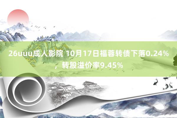 26uuu成人影院 10月17日福蓉转债下落0.24%，转股溢价率9.45%