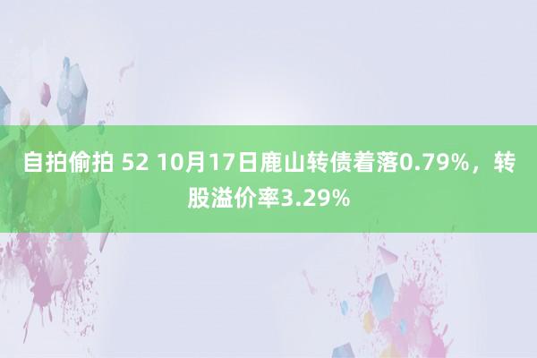 自拍偷拍 52 10月17日鹿山转债着落0.79%，转股溢价率3.29%