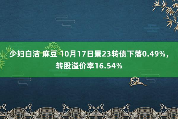 少妇白洁 麻豆 10月17日景23转债下落0.49%，转股溢价率16.54%