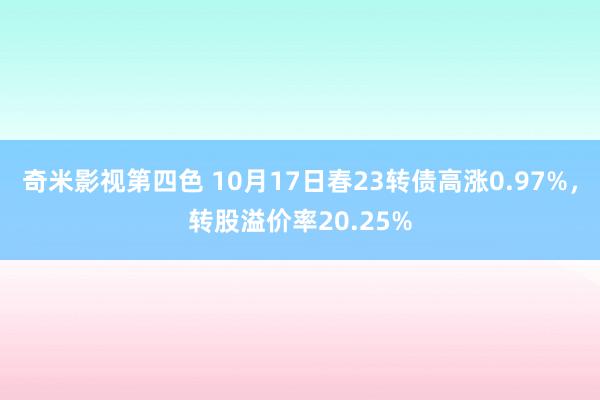 奇米影视第四色 10月17日春23转债高涨0.97%，转股溢价率20.25%