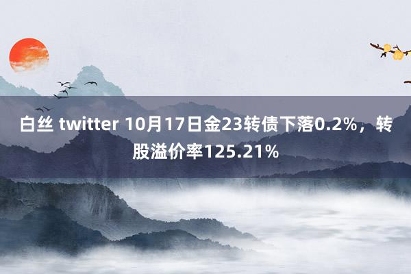 白丝 twitter 10月17日金23转债下落0.2%，转股溢价率125.21%