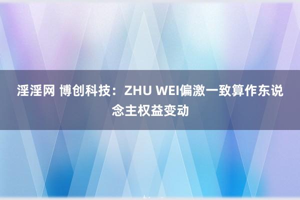 淫淫网 博创科技：ZHU WEI偏激一致算作东说念主权益变动