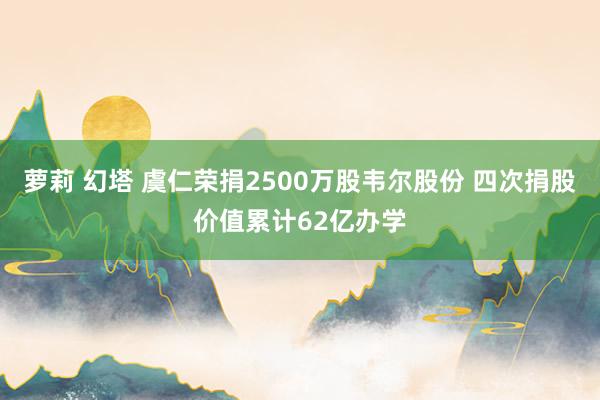 萝莉 幻塔 虞仁荣捐2500万股韦尔股份 四次捐股价值累计62亿办学