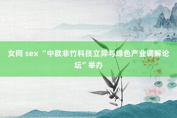 女同 sex “中欧非竹科技立异与绿色产业调解论坛”举办