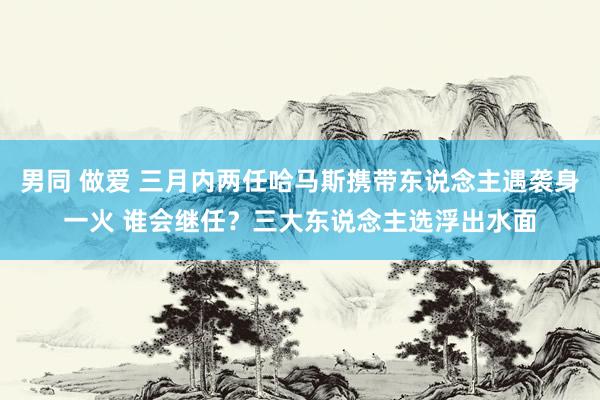 男同 做爱 三月内两任哈马斯携带东说念主遇袭身一火 谁会继任？三大东说念主选浮出水面