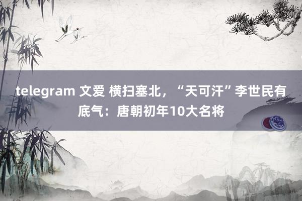 telegram 文爱 横扫塞北，“天可汗”李世民有底气：唐朝初年10大名将