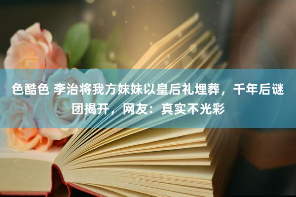 色酷色 李治将我方妹妹以皇后礼埋葬，千年后谜团揭开，网友：真实不光彩