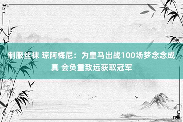 制服丝袜 琼阿梅尼：为皇马出战100场梦念念成真 会负重致远获取冠军