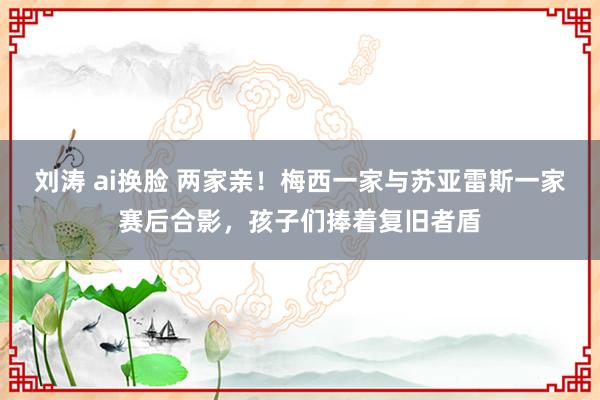 刘涛 ai换脸 两家亲！梅西一家与苏亚雷斯一家赛后合影，孩子们捧着复旧者盾