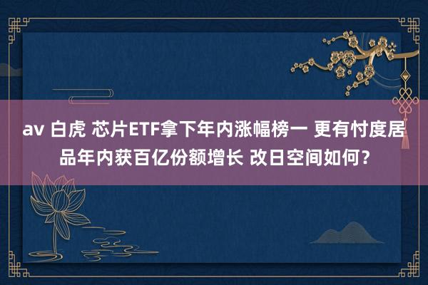 av 白虎 芯片ETF拿下年内涨幅榜一 更有忖度居品年内获百亿份额增长 改日空间如何？