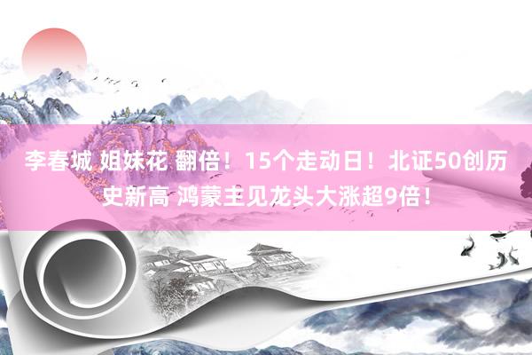 李春城 姐妹花 翻倍！15个走动日！北证50创历史新高 鸿蒙主见龙头大涨超9倍！