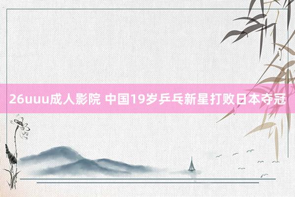 26uuu成人影院 中国19岁乒乓新星打败日本夺冠