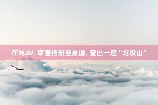 在线av. 审查档册至豪厘， 查出一座“垃圾山”