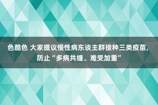 色酷色 大家提议慢性病东谈主群接种三类疫苗， 防止“多病共缠、难受加重”