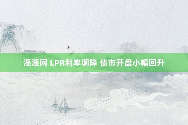 淫淫网 LPR利率调降 债市开盘小幅回升