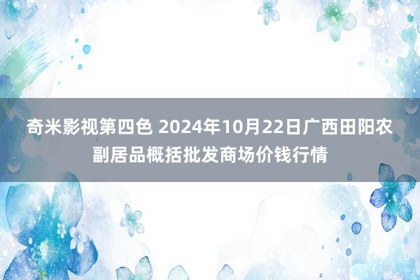 奇米影视第四色 2024年10月22日广西田阳农副居品概括批发商场价钱行情