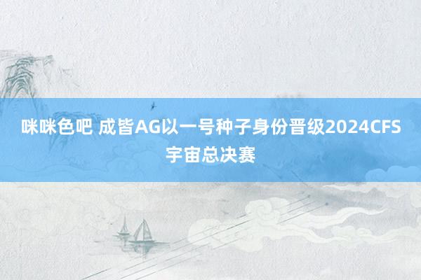 咪咪色吧 成皆AG以一号种子身份晋级2024CFS宇宙总决赛