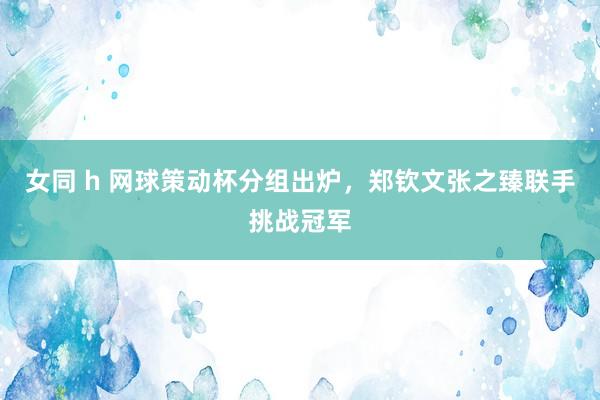 女同 h 网球策动杯分组出炉，郑钦文张之臻联手挑战冠军