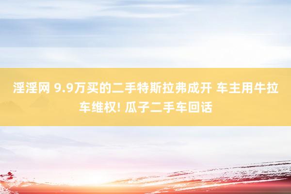 淫淫网 9.9万买的二手特斯拉弗成开 车主用牛拉车维权! 瓜子二手车回话