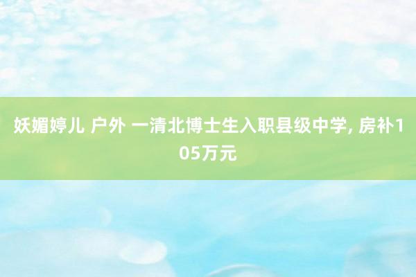 妖媚婷儿 户外 一清北博士生入职县级中学， 房补105万元